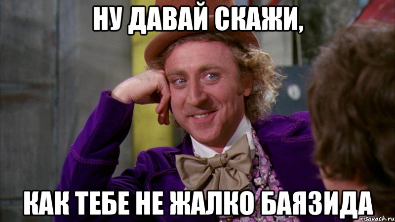 Ну давай скажи, как тебе не жалко Баязида, Мем Ну давай расскажи (Вилли Вонка)