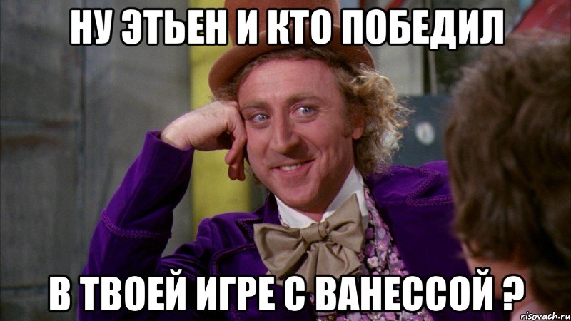 Ну Этьен и кто победил в твоей игре с ванессой ?, Мем Ну давай расскажи (Вилли Вонка)
