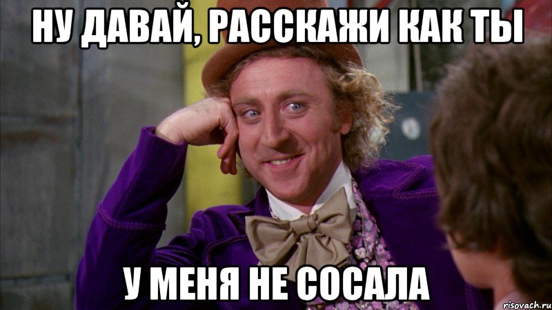 Ну давай, расскажи как ты у меня не сосала, Мем Ну давай расскажи (Вилли Вонка)