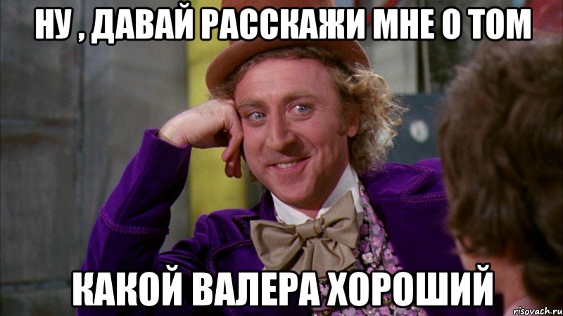 Ну , давай расскажи мне о том какой валера хороший, Мем Ну давай расскажи (Вилли Вонка)
