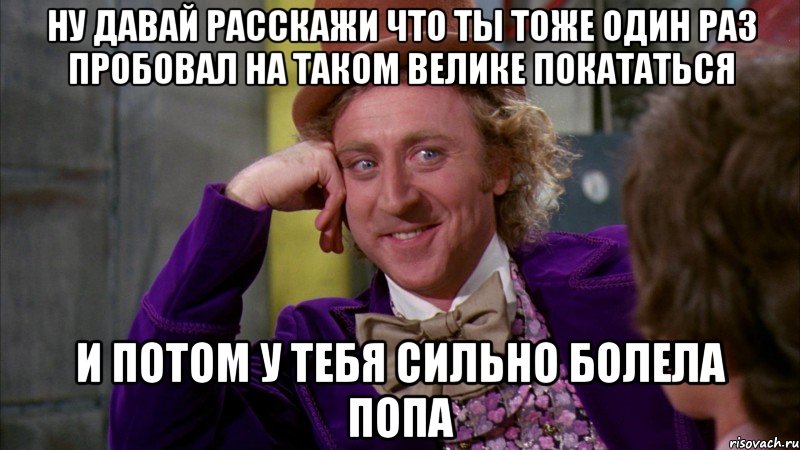 ну давай расскажи что ты тоже один раз пробовал на таком велике покататься и потом у тебя сильно болела попа, Мем Ну давай расскажи (Вилли Вонка)