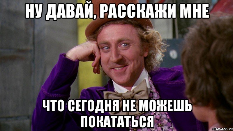 ну давай, расскажи мне что сегодня не можешь покататься, Мем Ну давай расскажи (Вилли Вонка)