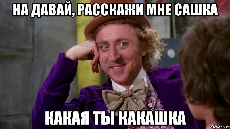 на давай, расскажи мне сашка какая ты какашка