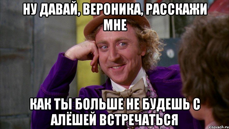 ну давай, Вероника, расскажи мне как ты больше не будешь с Алёшей встречаться, Мем Ну давай расскажи (Вилли Вонка)