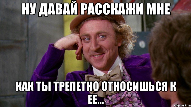 Ну давай расскажи мне Как ты трепетно относишься к ее..., Мем Ну давай расскажи (Вилли Вонка)