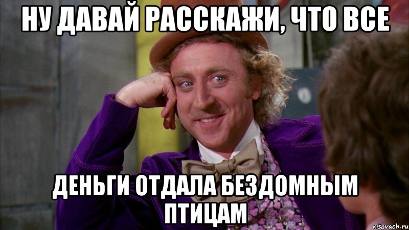 Ну давай расскажи, что все деньги отдала бездомным птицам, Мем Ну давай расскажи (Вилли Вонка)