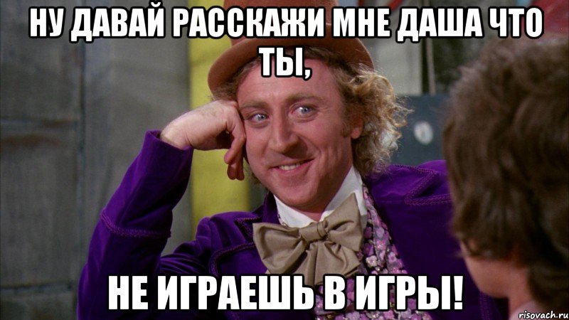 НУ давай расскажи мне Даша что ты, не играешь в игры!