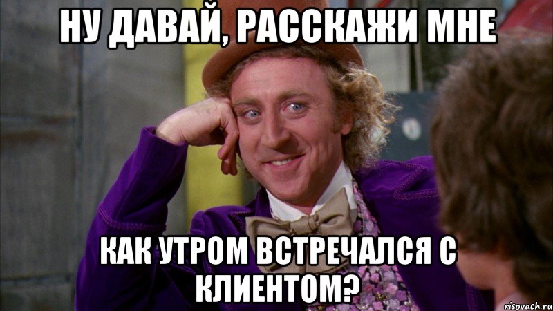 ну давай, расскажи мне как утром встречался с клиентом?, Мем Ну давай расскажи (Вилли Вонка)