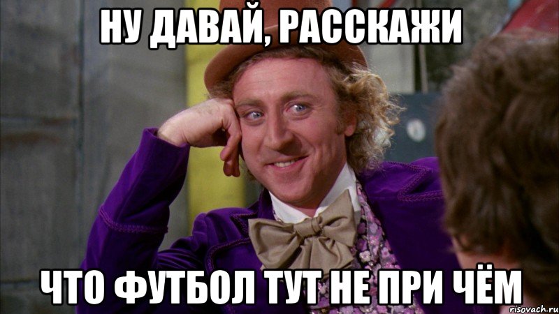 ну давай, расскажи что футбол тут не при чём, Мем Ну давай расскажи (Вилли Вонка)