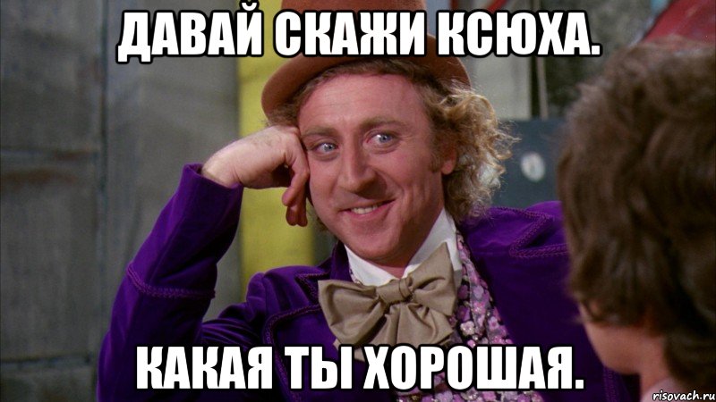 Давай скажи Ксюха. Какая ты хорошая., Мем Ну давай расскажи (Вилли Вонка)