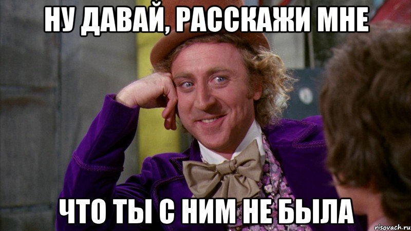 Ну давай, расскажи мне что ты с ним не была, Мем Ну давай расскажи (Вилли Вонка)