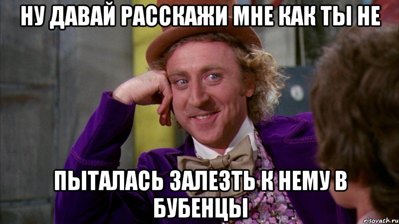 ну давай расскажи мне как ты не пыталась залезть к нему в бубенцы, Мем Ну давай расскажи (Вилли Вонка)