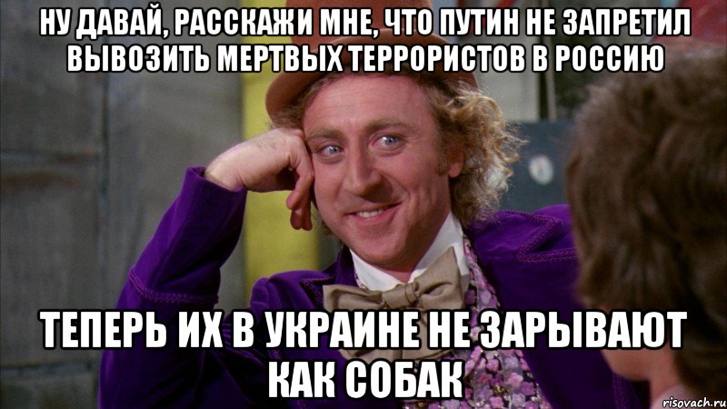 НУ ДАВАЙ, РАССКАЖИ МНЕ, ЧТО ПУТИН НЕ ЗАПРЕТИЛ ВЫВОЗИТЬ МЕРТВЫХ ТЕРРОРИСТОВ В РОССИЮ ТЕПЕРЬ ИХ В УКРАИНЕ НЕ ЗАРЫВАЮТ КАК СОБАК, Мем Ну давай расскажи (Вилли Вонка)