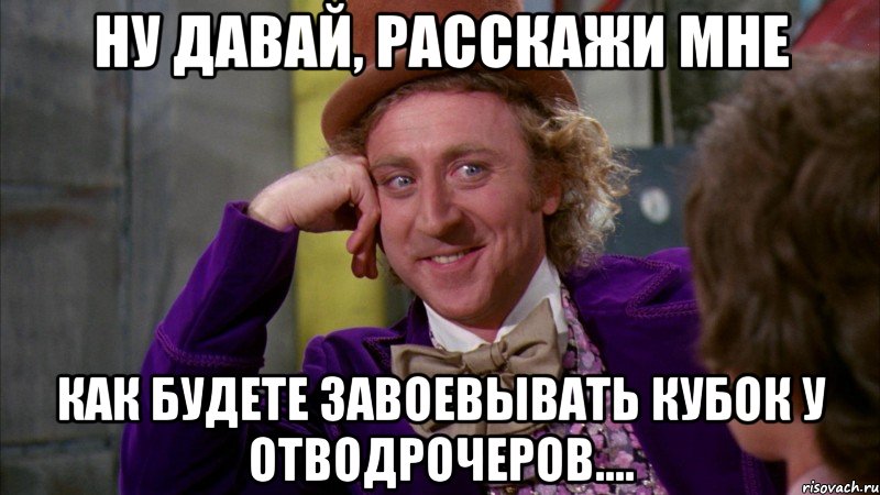 Ну давай, расскажи мне как будете завоевывать кубок у отводрочеров....