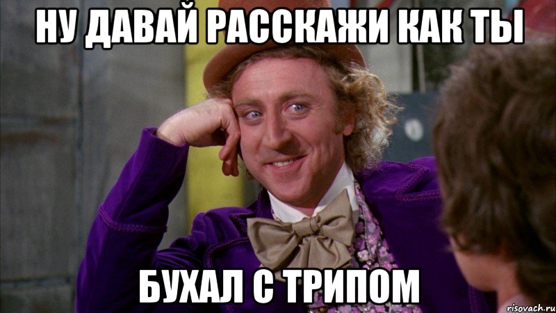 Ну давай расскажи как ты бухал с трипом, Мем Ну давай расскажи (Вилли Вонка)