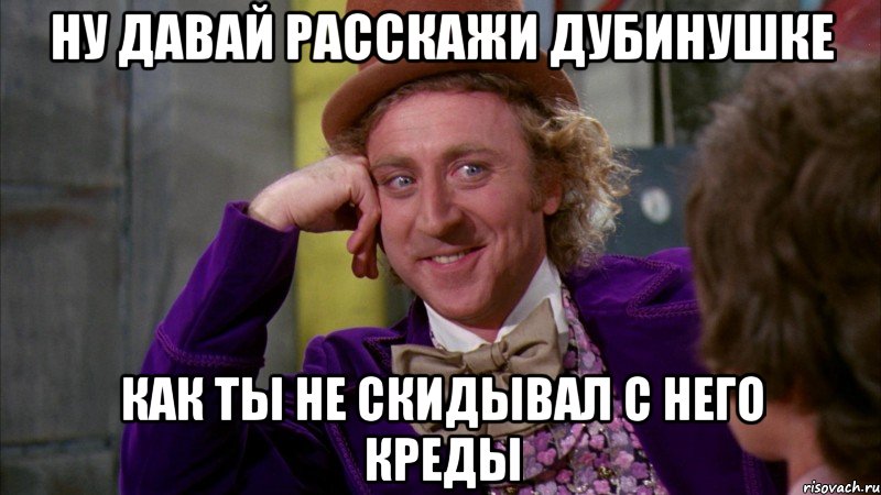 Ну давай расскажи Дубинушке как ты не скидывал с него креды, Мем Ну давай расскажи (Вилли Вонка)