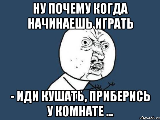 Ну почему когда начинаешь играть - иди кушать, приберись у комнате ..., Мем Ну почему