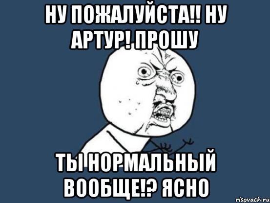 Ну пожалуйста!! Ну Артур! Прошу Ты нормальный вообще!? Ясно, Мем Ну почему