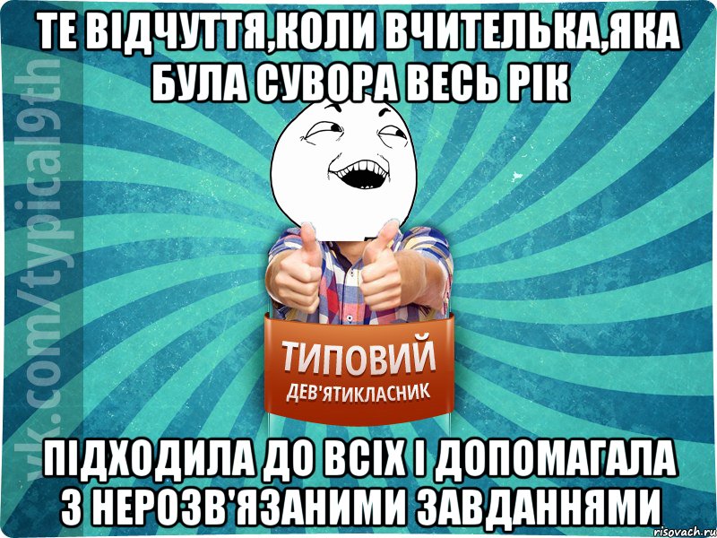 ТЕ ВІДЧУТТЯ,КОЛИ ВЧИТЕЛЬКА,ЯКА БУЛА СУВОРА ВЕСЬ РІК ПІДХОДИЛА ДО ВСІХ І ДОПОМАГАЛА З НЕРОЗВ'ЯЗАНИМИ ЗАВДАННЯМИ