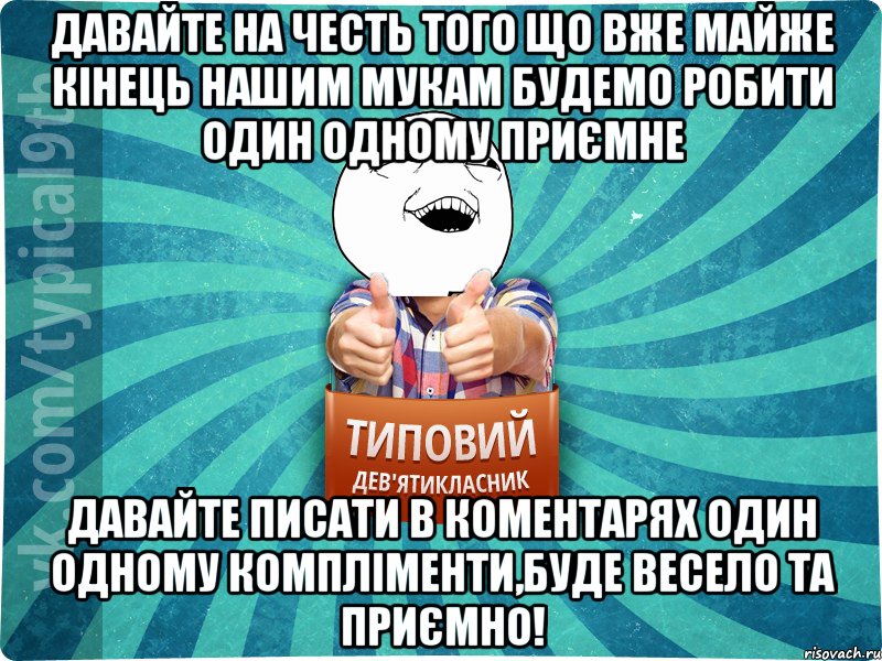 Давайте на честь того що вже майже кінець нашим мукам будемо робити один одному приємне Давайте писати в коментарях один одному компліменти,буде весело та приємно!
