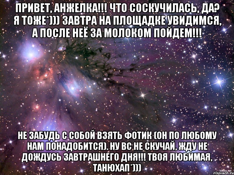 Привет, Анжелка!!! Что соскучилась, да? Я тоже*))) завтра на площадке увидимся, а после неё за молоком пойдем!!! Не забудь с собой взять фотик (он по любому нам понадобится). Ну вс не скучай, жду не дождусь завтрашнего дня!!! Твоя любимая, Танюхап*))), Мем Космос