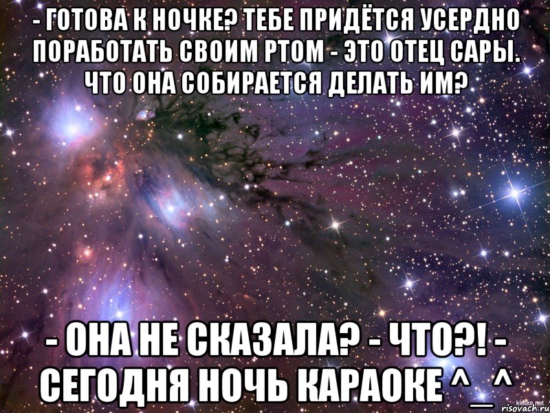 - Готова к ночке? Тебе придётся усердно поработать своим ртом - Это отец Сары. Что она собирается делать им? - Она не сказала? - ЧТО?! - Сегодня ночь караоке ^_^, Мем Космос