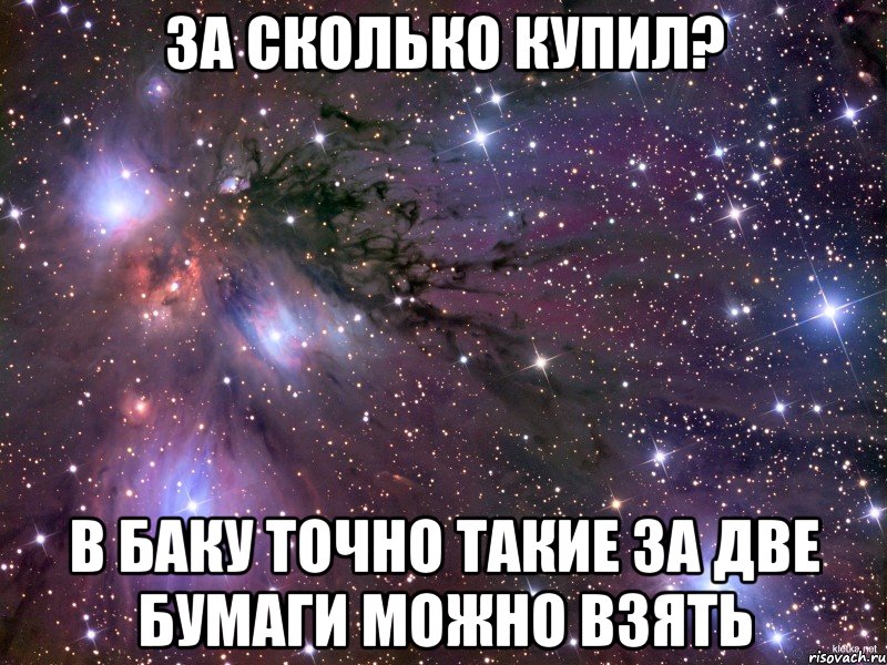 за сколько купил? в баку точно такие за две бумаги можно взять, Мем Космос