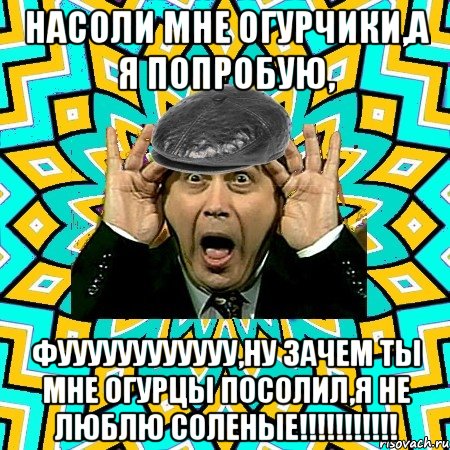 НАСОЛИ МНЕ ОГУРЧИКИ,А Я ПОПРОБУЮ, ФУУУУУУУУУУУУ,НУ ЗАЧЕМ ТЫ МНЕ ОГУРЦЫ ПОСОЛИЛ,Я НЕ ЛЮБЛЮ СОЛЕНЫЕ!!!!!!!!!!!