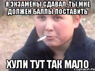 Я экзамены сдавал, ты мне должен баллы поставить хули тут так мало