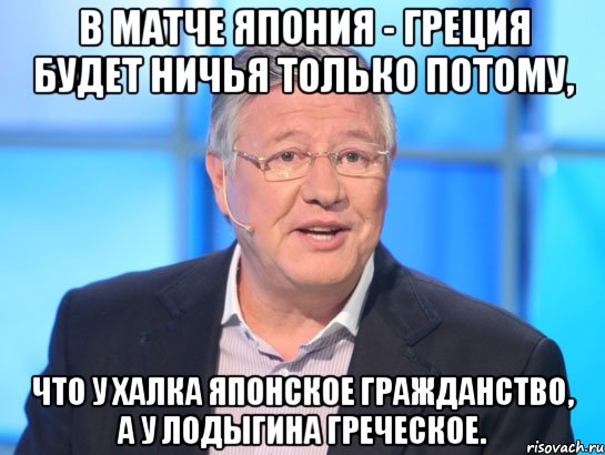 В МАТЧЕ ЯПОНИЯ - ГРЕЦИЯ БУДЕТ НИЧЬЯ ТОЛЬКО ПОТОМУ, ЧТО У ХАЛКА ЯПОНСКОЕ ГРАЖДАНСТВО, А У ЛОДЫГИНА ГРЕЧЕСКОЕ., Мем Орлов