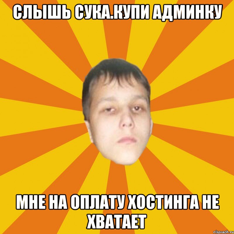 Слышь сука.Купи админку Мне на оплату хостинга не хватает
