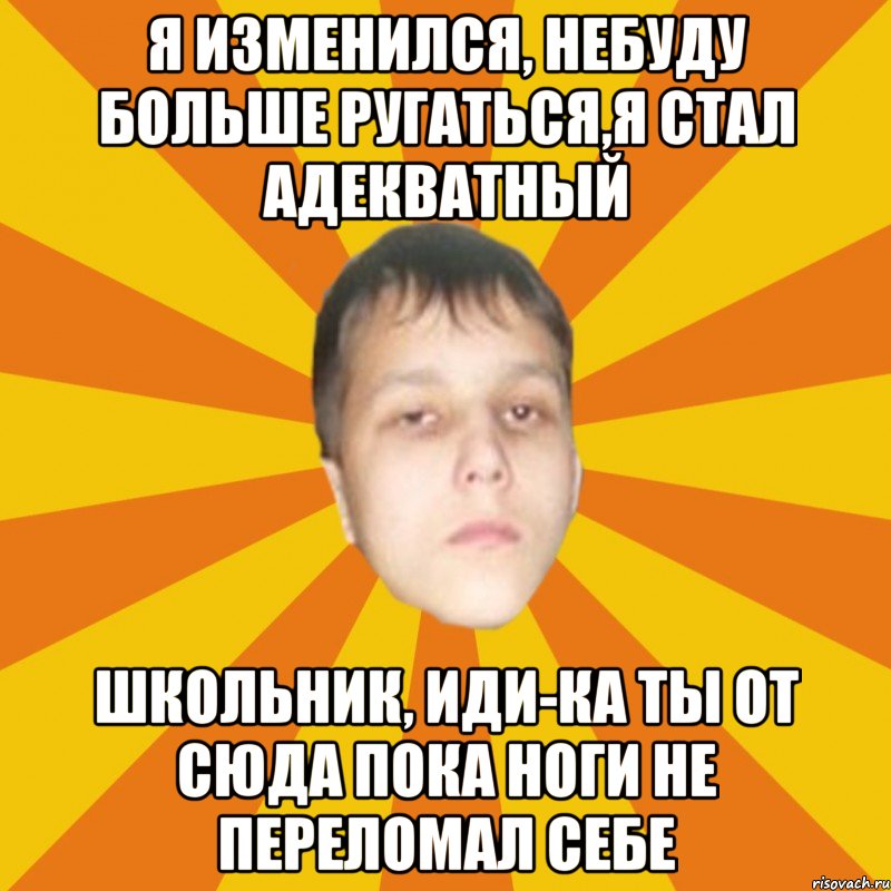 Я изменился, небуду больше ругаться,я стал адекватный Школьник, иди-ка ты от сюда пока ноги не переломал себе