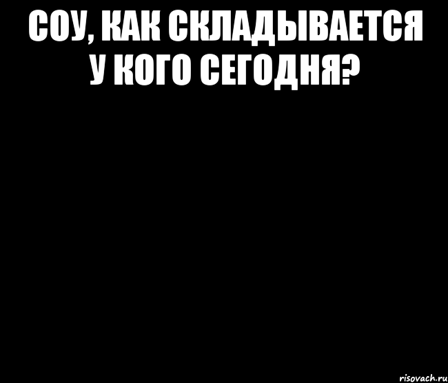 Соу, как складывается у кого сегодня? 