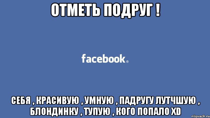отметь подруг ! себя , красивую , умную , падругу лутчшую , блондинку , тупую , кого попало XD