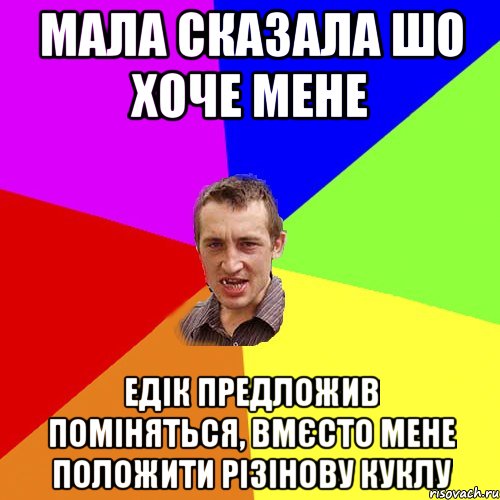 мала сказала шо хоче мене Едік предложив поміняться, вмєсто мене положити різінову куклу, Мем Чоткий паца