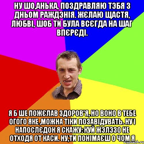 Ну шо,Анька, поздравляю тэбя з дньом раждэнія. Жєлаю щастя, любві, шоб ти була всєгда на шаг впєрєді. Я б ше пожєлав здоров'я, но воно в тебе огого яке ,можна тіки позавідувать. Ну і напослєдок я скажу: куй жэлэзо не отходя от каси. ну,ти понімаєш о чом я, Мем Чоткий паца