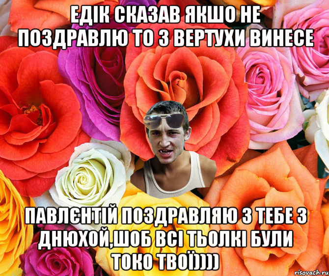 Едік сказав якшо не поздравлю то з вертухи винесе Павлєнтій поздравляю з тебе з днюхой,шоб всі тьолкі були токо твої)))), Мем  пацанчо
