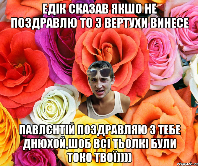 Едік сказав якшо не поздравлю то з вертухи винесе Павлєнтій поздравляю з тебе днюхой,шоб всі тьолкі були токо твої)))), Мем  пацанчо