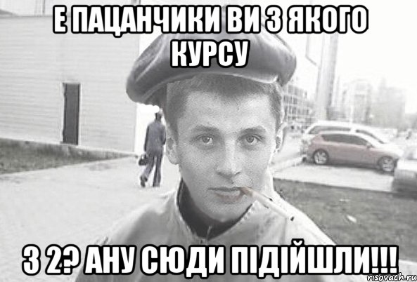 е пацанчики ви з якого курсу з 2? ану сюди підійшли!!!