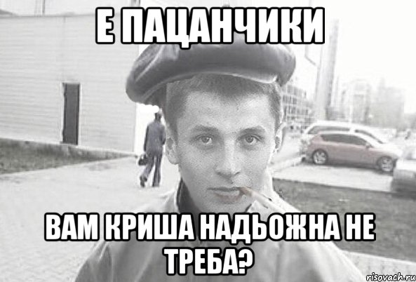 Е пацанчики вам криша надьожна не треба?