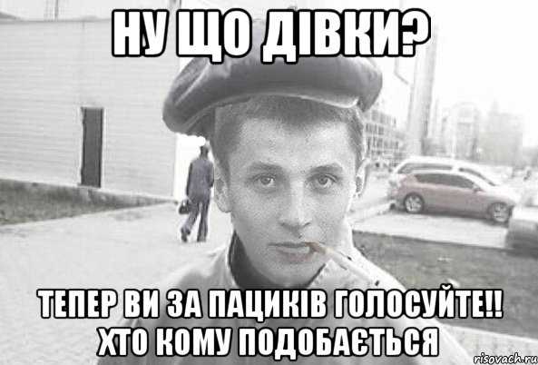 ну що дівки? тепер ви за пациків голосуйте!! хто кому подобається