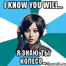 I know you will... Я знаю, ты колесо...