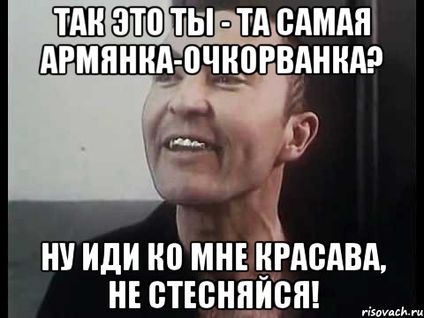 Так это ты - та самая армянка-очкорванка? Ну иди ко мне красава, не стесняйся!
