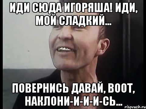 Иди сюда Игоряша! Иди, мой сладкий... Повернись давай, воот, наклони-и-и-и-сь...