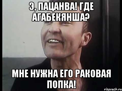 Э, пацанва! Где Агабекянша? Мне нужна его раковая попка!