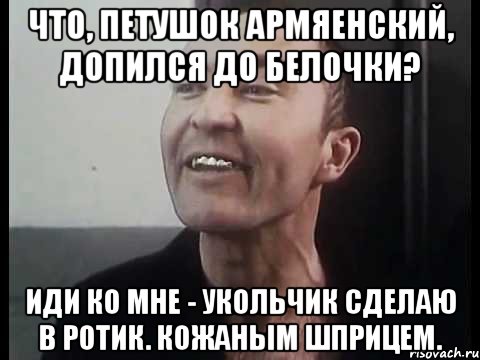 Что, петушок армяенский, допился до белочки? Иди ко мне - укольчик сделаю в ротик. Кожаным шприцем.