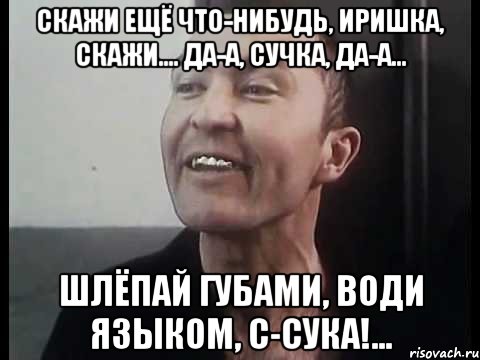 Скажи ещё что-нибудь, Иришка, скажи.... да-а, сучка, да-а... шлёпай губами, води языком, с-сука!...