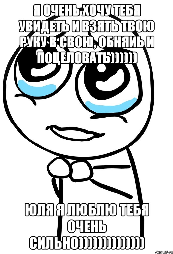 Я очень хочу тебя увидеть и взять твою руку в свою, обняиь и поцеловать)))))) Юля я люблю тебя очень сильно)))))))))))))), Мем  ну пожалуйста (please)