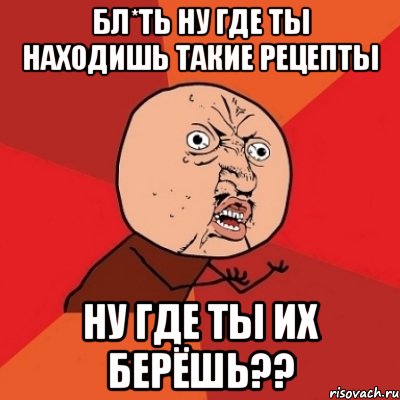 Бл*ть ну где ты находишь такие рецепты Ну где ты их берёшь??, Мем Почему