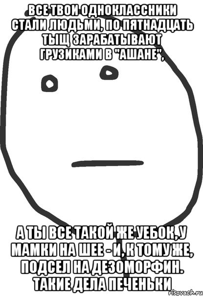 Все твои одноклассники стали людьми, по пятнадцать тыщ зарабатывают грузиками в "Ашане", а ты все такой же уебок, у мамки на шее - и, к тому же, подсел на дезоморфин. Такие дела печеньки, Мем покер фейс